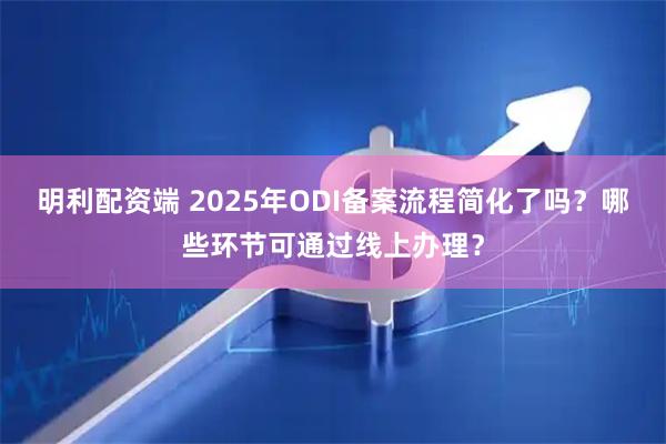 明利配资端 2025年ODI备案流程简化了吗？哪些环节可通过线上办理？