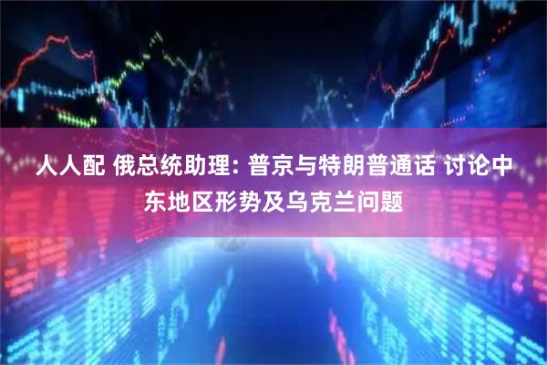 人人配 俄总统助理: 普京与特朗普通话 讨论中东地区形势及乌克兰问题