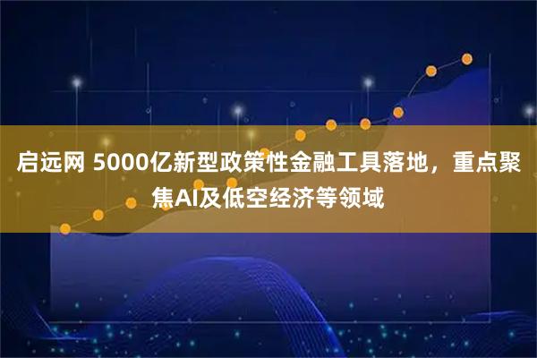 启远网 5000亿新型政策性金融工具落地，重点聚焦AI及低空经济等领域