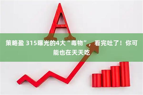 策略盈 315曝光的4大“毒物”，看完吐了！你可能也在天天吃