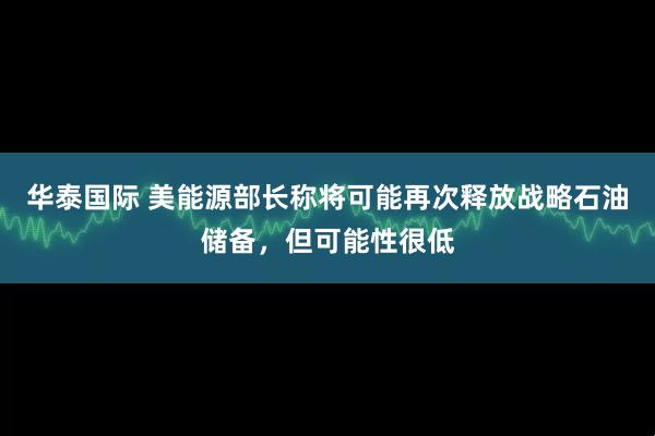 华泰国际 美能源部长称将可能再次释放战略石油储备，但可能性很低
