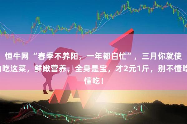 恒牛网 “春季不养阳，一年都白忙”，三月你就使劲吃这菜，鲜嫩营养，全身是宝，才2元1斤，别不懂吃！