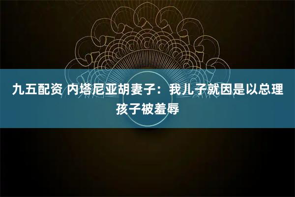 九五配资 内塔尼亚胡妻子:我儿子就因是以总理孩子被羞辱