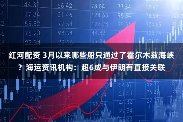 红河配资 3月以来哪些船只通过了霍尔木兹海峡?海运资讯机构:超6成与伊朗有直接关联