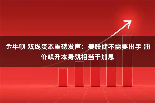 金牛呗 双线资本重磅发声:美联储不需要出手 油价飙升本身就相当于加息
