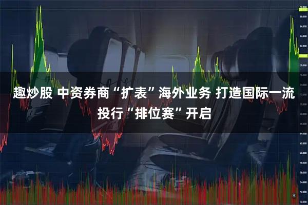 趣炒股 中资券商“扩表”海外业务 打造国际一流投行“排位赛”开启
