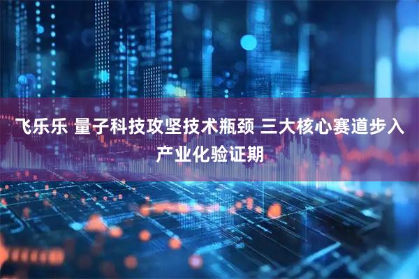 飞乐乐 量子科技攻坚技术瓶颈 三大核心赛道步入产业化验证期